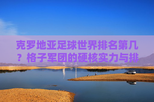 克罗地亚足球世界排名第几?格子军团的硬核实力与排名轨迹,克罗地亚格子军团,硬核实力与排名轨迹