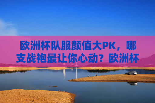 欧洲杯队服颜值大PK,哪支战袍最让你心动?欧洲杯战袍颜值大PK,哪支最让你心动?