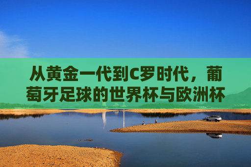 从黄金一代到C罗时代,葡萄牙足球的世界杯与欧洲杯荣耀之路,从黄金一代到C罗时代,葡萄牙足球的世界杯与欧洲杯荣耀之路