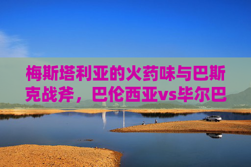 梅斯塔利亚的火药味与巴斯克战斧,巴伦西亚vs毕尔巴鄂,西甲老炮的宿命对决,梅斯塔利亚火药味与巴斯克战斧,巴伦西亚vs毕尔巴鄂,西甲老炮宿命对决