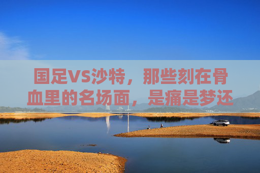 国足VS沙特,那些刻在骨血里的名场面,是痛是梦还是未未完待续?国足VS沙特,刻在骨血里的名场面,痛梦交织未完待续