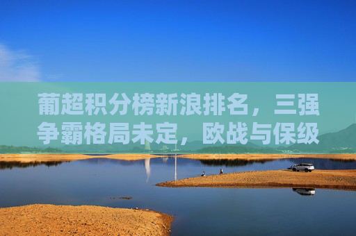 葡超积分榜新浪排名,三强争霸格局未定,欧战与保级双线悬念升温,葡超三强争霸未定 欧战保级双线悬念升温
