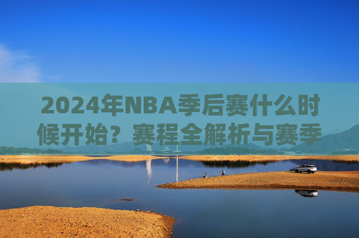 2024年NBA季后赛什么时候开始？赛程全解析与赛季巅峰对决看点，2024年NBA季后赛开赛时间、赛程解析与巅峰对决看点