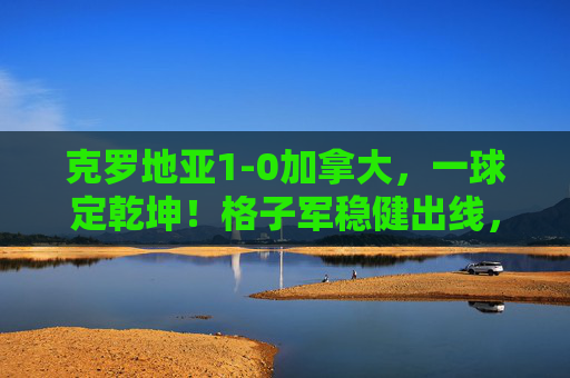 克罗地亚1-0加拿大,一球定乾坤!格子军稳健出线,枫叶军团饮恨世界杯,克罗地亚1-0力克加拿大,格子军稳健出线枫叶军团饮恨