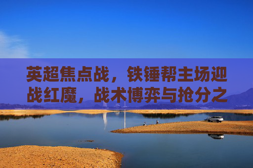 英超焦点战，铁锤帮主场迎战红魔，战术博弈与抢分之战在伦敦打响，英超焦点战，铁锤帮主场迎战红魔，战术博弈抢分战