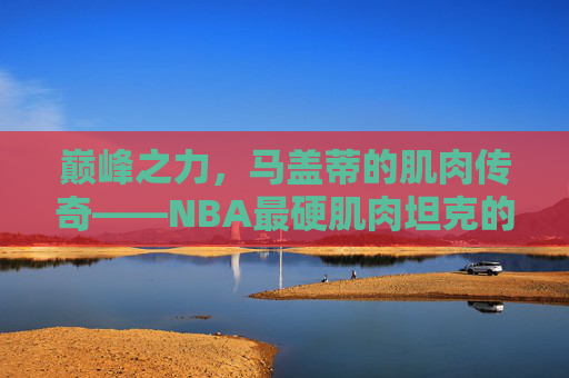 巅峰之力,马盖蒂的肌肉传奇——NBA最硬肌肉坦克的钢铁铠甲,巅峰肌肉坦克,马盖蒂的NBA钢铁铠甲