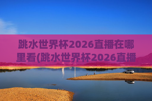 跳水世界杯2026直播在哪里看(跳水世界杯2026直播在哪里看的)