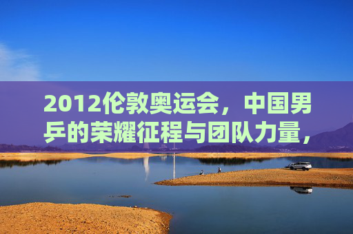 2012伦敦奥运会，中国男乒的荣耀征程与团队力量，2012伦敦奥运会中国男乒，荣耀征程中的团队力量