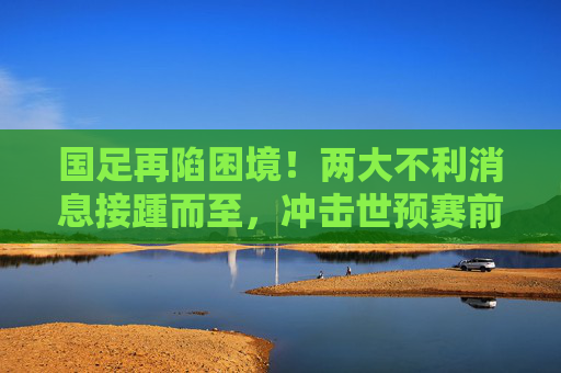 国足再陷困境!两大不利消息接踵而至,冲击世预赛前景