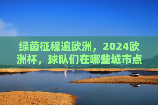 绿茵征程遍欧洲，2024欧洲杯，球队们在哪些城市点燃战火？2024欧洲杯，绿茵征程燃遍欧洲城市