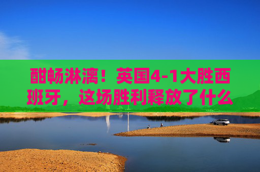 酣畅淋漓！英国4-1大胜西班牙，这场胜利释放了什么信号？酣畅淋漓！英国4-1大胜西班牙，释放什么信号？