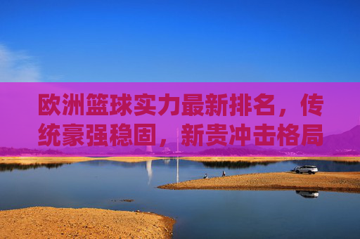 欧洲篮球实力最新排名，传统豪强稳固，新贵冲击格局，欧洲篮球最新排名，传统豪强稳固，新贵冲击格局