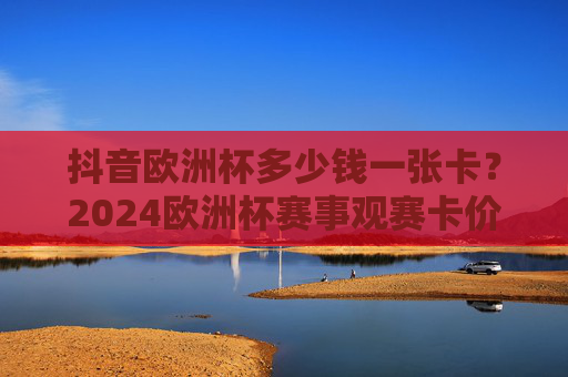 抖音欧洲杯多少钱一张卡?2024欧洲杯赛事观赛卡价格全攻略,抖音2024欧洲杯观赛卡价格全攻略