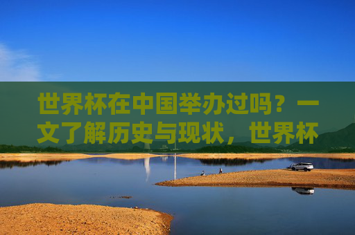 世界杯在中国举办过吗？一文了解历史与现状，世界杯在中国举办过吗？一文了解历史与现状