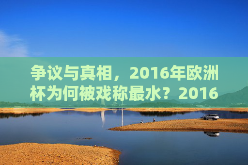 争议与真相，2016年欧洲杯为何被戏称最水？2016年欧洲杯，最水戏称背后的争议与真相