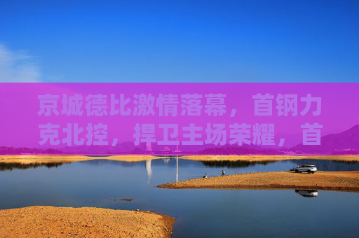 京城德比激情落幕,首钢力克北控,捍卫主场荣耀,首钢力克北控 京城德比捍卫主场荣耀