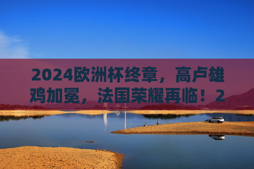 2024欧洲杯终章，高卢雄鸡加冕，法国荣耀再临！2024欧洲杯终章，高卢雄鸡加冕，法国荣耀再临