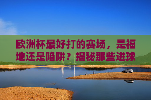 欧洲杯最好打的赛场,是福地还是陷阱?揭秘那些进球如麻的球场,欧洲杯进球如麻的球场,福地还是陷阱?