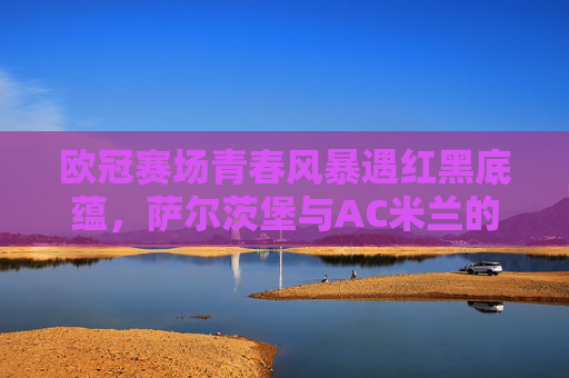 欧冠赛场青春风暴遇红黑底蕴，萨尔茨堡与AC米兰的欧洲对话，欧冠赛场，青春风暴遇红黑底蕴，萨尔茨堡与AC米兰对话