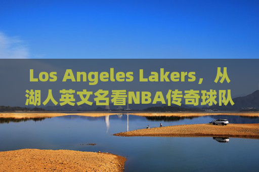 Los Angeles Lakers,从湖人英文名看NBA传奇球队的百年传承,从Lakers之名看NBA传奇湖人百年传承