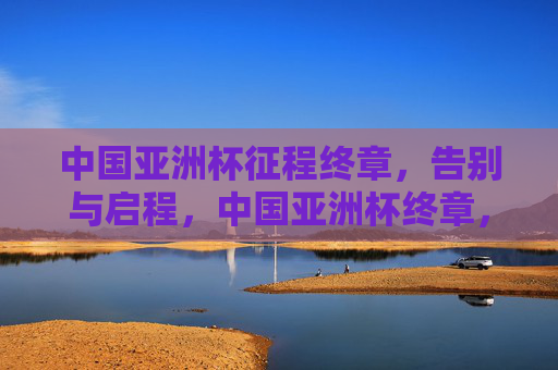 中国亚洲杯征程终章,告别与启程,中国亚洲杯终章,告别征程,启新程