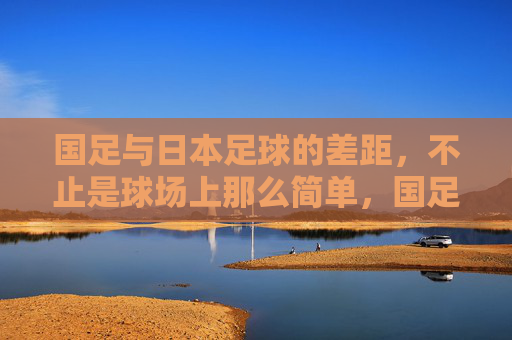 国足与日本足球的差距，不止是球场上那么简单，国足与日本足球的差距，不止球场