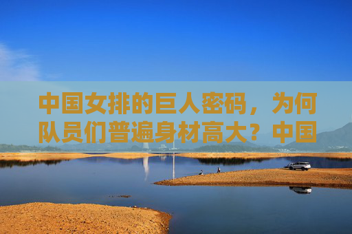 中国女排的巨人密码,为何队员们普遍身材高大?中国女排的巨人密码,身材高大的奥秘