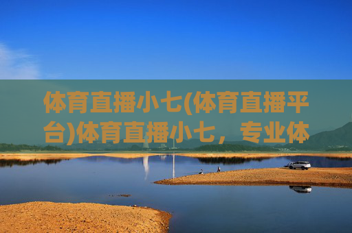 体育直播小七(体育直播平台)体育直播小七，专业体育直播平台