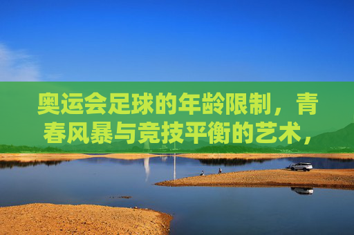 奥运会足球的年龄限制,青春风暴与竞技平衡的艺术,奥运足球年龄限制,青春风暴与竞技平衡的艺术