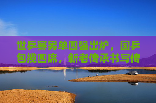 世乒赛男单四强出炉,国乒包揽四席,新老传承书写传奇,国乒包揽世乒赛男单四强,新老传承续写传奇