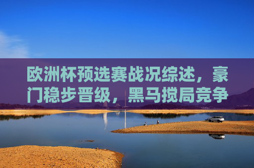 欧洲杯预选赛战况综述，豪门稳步晋级，黑马搅局竞争升级，欧洲杯预选赛战况，豪门稳步晋级，黑马搅局升级