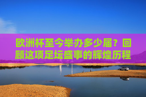 欧洲杯至今举办多少届？回顾这项足坛盛事的辉煌历程，欧洲杯届数回顾，足坛盛事的辉煌历程