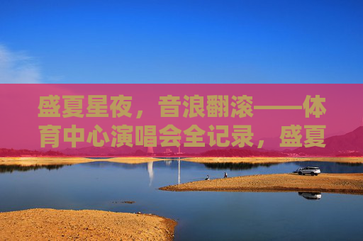 盛夏星夜，音浪翻滚——体育中心演唱会全记录，盛夏星夜，音浪翻滚——体育中心演唱会全记录