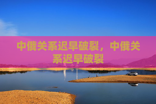 中俄关系迟早破裂,中俄关系迟早破裂