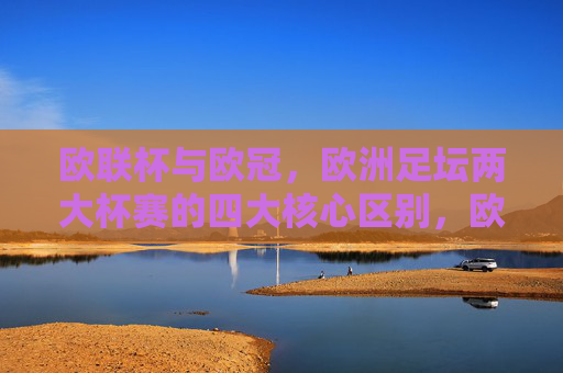 欧联杯与欧冠，欧洲足坛两大杯赛的四大核心区别，欧联杯与欧冠，欧洲足坛两大杯赛的四大核心区别