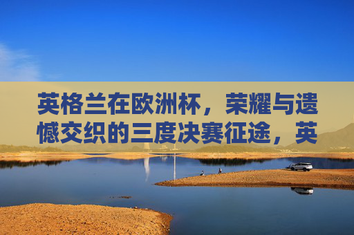 英格兰在欧洲杯,荣耀与遗憾交织的三度决赛征途,英格兰欧洲杯三度决赛,荣耀与遗憾交织