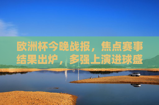 欧洲杯今晚战报，焦点赛事结果出炉，多强上演进球盛宴！欧洲杯今晚战报，多强上演进球盛宴！