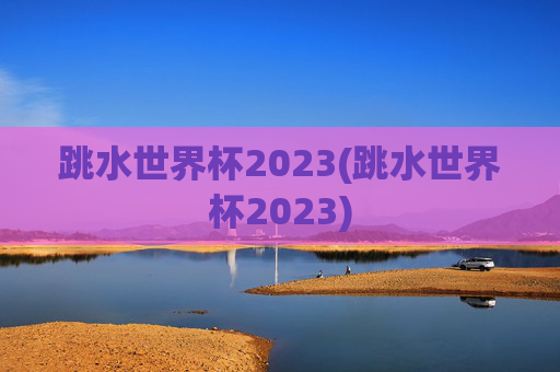 跳水世界杯2023(跳水世界杯2023)