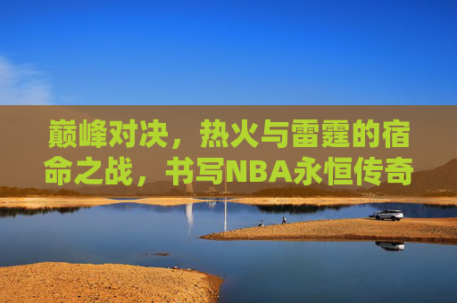 巅峰对决，热火与雷霆的宿命之战，书写NBA永恒传奇，巅峰对决，热火雷霆宿命之战铸NBA永恒传奇