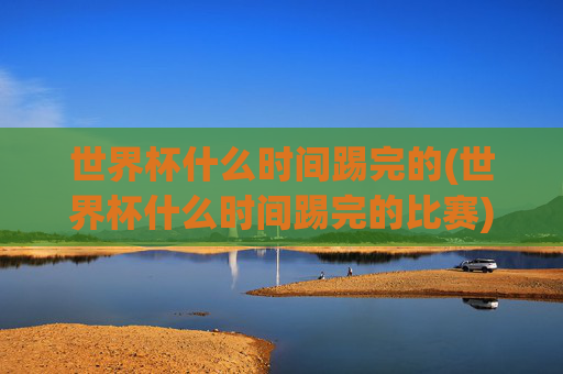 世界杯什么时间踢完的(世界杯什么时间踢完的比赛)