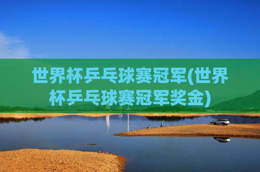 世界杯乒乓球赛冠军(世界杯乒乓球赛冠军奖金)