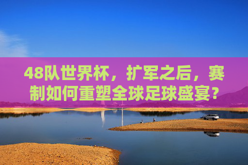 48队世界杯，扩军之后，赛制如何重塑全球足球盛宴？48队世界杯扩军，赛制重塑全球足球盛宴