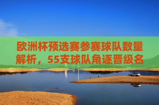 欧洲杯预选赛参赛球队数量解析，55支球队角逐晋级名额，欧洲杯预选赛，55支球队角逐晋级名额