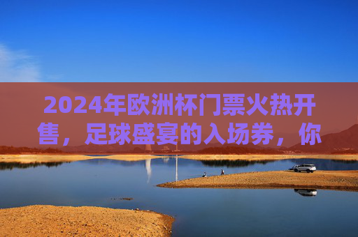 2024年欧洲杯门票火热开售，足球盛宴的入场券，你准备好了吗？2024欧洲杯门票火热开售，足球盛宴入场券