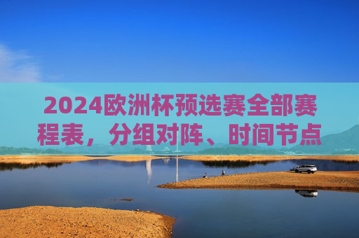 2024欧洲杯预选赛全部赛程表，分组对阵、时间节点与观赛指南，2024欧洲杯预选赛全赛程，分组对阵、时间节点与观赛指南