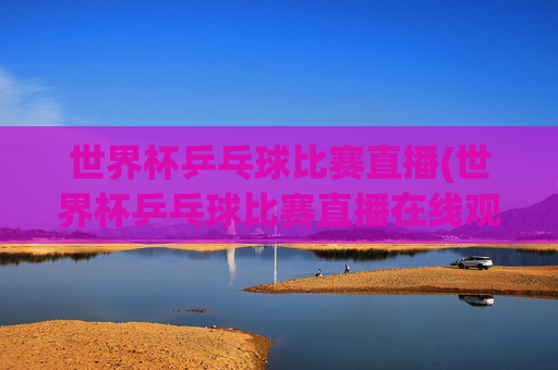 世界杯乒乓球比赛直播(世界杯乒乓球比赛直播在线观看)