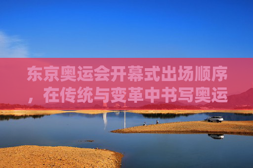 东京奥运会开幕式出场顺序,在传统与变革中书写奥运序章,东京奥运会开幕式出场顺序,传统与变革的奥运序章