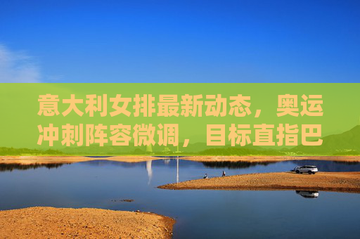 意大利女排最新动态,奥运冲刺阵容微调,目标直指巴黎领奖台,意大利女排奥运冲刺阵容微调 目标直指巴黎领奖台