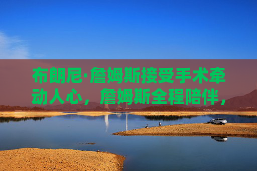 布朗尼·詹姆斯接受手术牵动人心,詹姆斯全程陪伴,盼儿早日康复,布朗尼手术牵动人心 詹姆斯全程陪伴盼儿早日康复