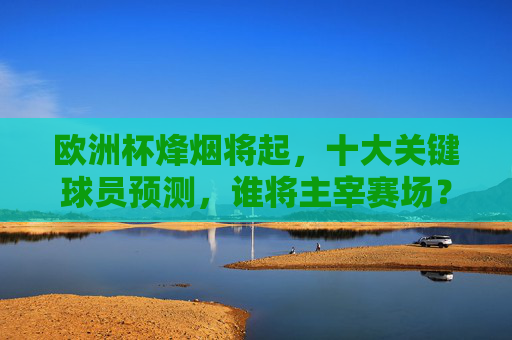 欧洲杯烽烟将起，十大关键球员预测，谁将主宰赛场？欧洲杯十大关键球员，谁将主宰赛场？